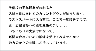 予備校の通年授業が終わると、入試当日に向けてのカウントダウンが始まります。ラストスパートに入る前に、ここで一度腰をすえて、第一志望合格への道を見極めましょう。いちにち日本史漬けになって、難関大合格のための鍛錬を受けてみませんか? 地方のかたの参戦もお待ちしています。